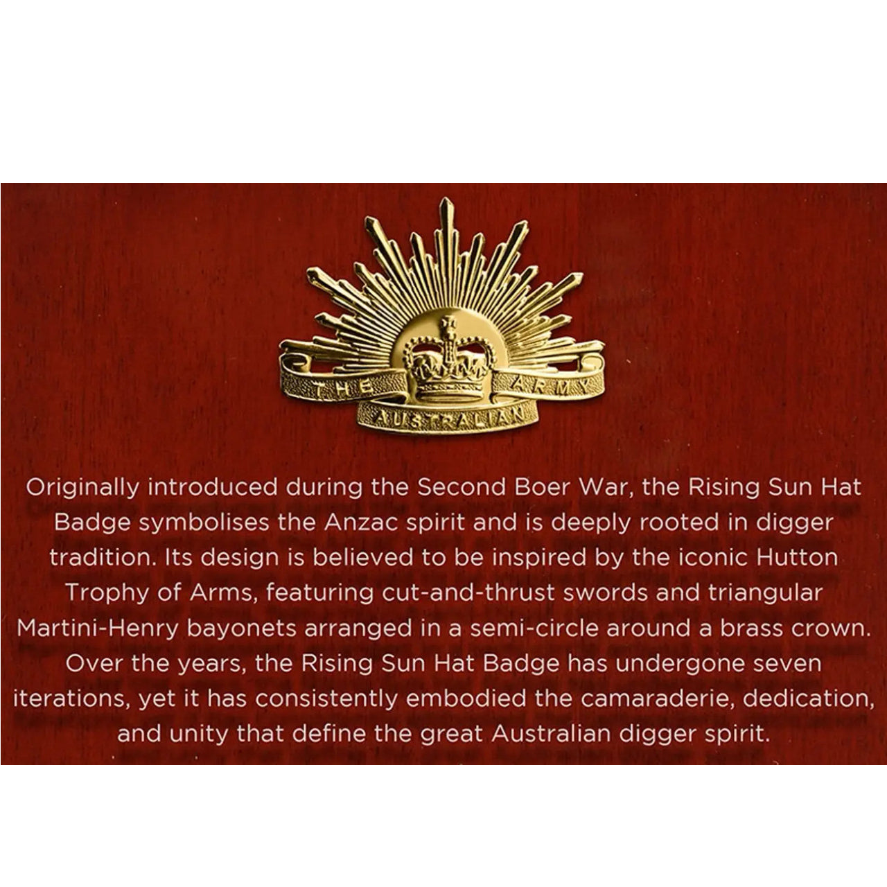 This beautifully crafted timber plaque features a mounted version of the seventh iteration of the iconic Rising Sun Hat Badge, accompanied by a small replica of the Hutton Trophy of Arms, the revered symbol believed to have inspired the design of the Rising Sun Badge. At the front of the plaque, a clear acrylic panel is engraved with a brief history of the Rising Sun, offering a thoughtful narrative behind this powerful emblem. www.moralepatches.com.au